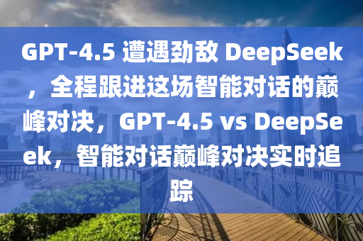 GPT-4.5 遭遇勁敵 DeepSeek，全程跟進(jìn)這場智能對話的巔峰對決，GPT-4.5 vs DeepSeek，智能對話巔峰對決實(shí)時(shí)追蹤