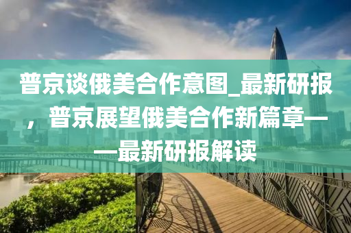 普京談俄美合作意圖_最新研報，普京展望俄美合作新篇章——最新研報解讀