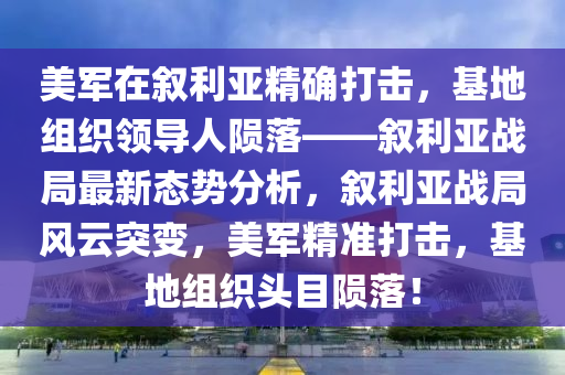 美軍在敘利亞精確打擊，基地組織領(lǐng)導(dǎo)人隕落——敘利亞戰(zhàn)局最新態(tài)勢分析，敘利亞戰(zhàn)局風(fēng)云突變，美軍精準(zhǔn)打擊，基地組織頭目隕落！