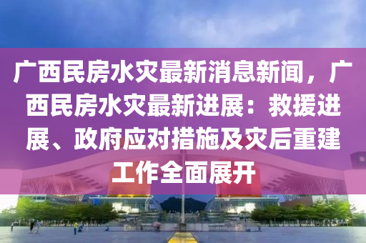 廣西民房水災最新消息新聞，廣西民房水災最新進展：救援進展、政府應對措施及災后重建工作全面展開