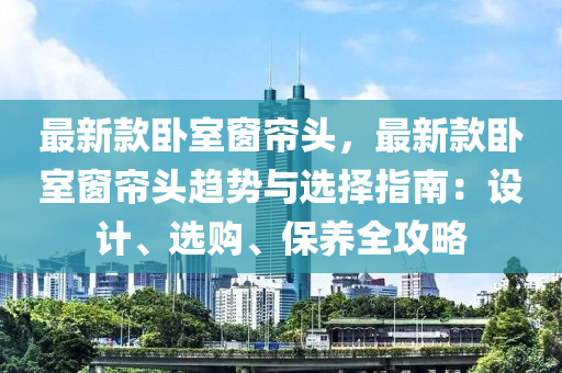 最新款臥室窗簾頭，最新款臥室窗簾頭趨勢(shì)與選擇指南：設(shè)計(jì)、選購(gòu)、保養(yǎng)全攻略