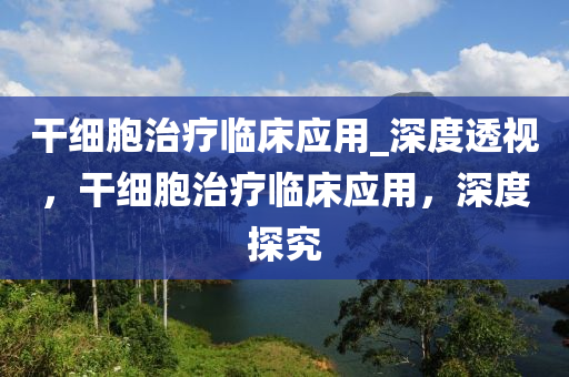 干細(xì)胞治療臨床應(yīng)用_深度透視，干細(xì)胞治療臨床應(yīng)用，深度探究