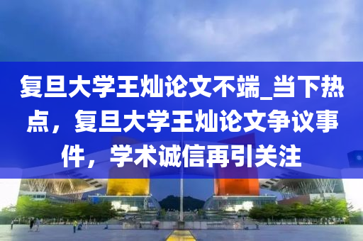 復旦大學王燦論文不端_當下熱點，復旦大學王燦論文爭議事件，學術誠信再引關注