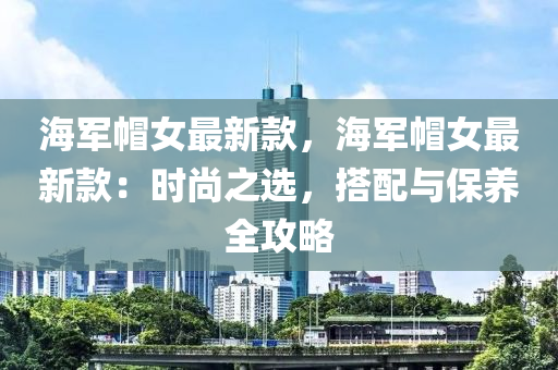 海軍帽女最新款，海軍帽女最新款：時尚之選，搭配與保養(yǎng)全攻略