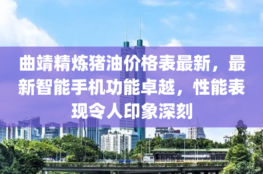 曲靖精煉豬油價格表最新，最新智能手機功能卓越，性能表現(xiàn)令人印象深刻