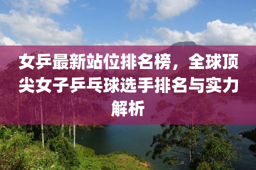 女乒最新站位排名榜，全球頂尖女子乒乓球選手排名與實力解析