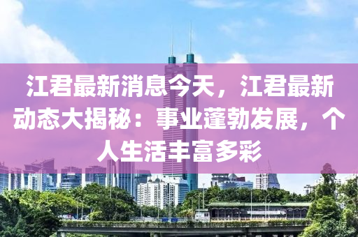 江君最新消息今天，江君最新動態(tài)大揭秘：事業(yè)蓬勃發(fā)展，個人生活豐富多彩