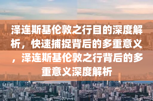 澤連斯基倫敦之行目的深度解析，快速捕捉背后的多重意義，澤連斯基倫敦之行背后的多重意義深度解析