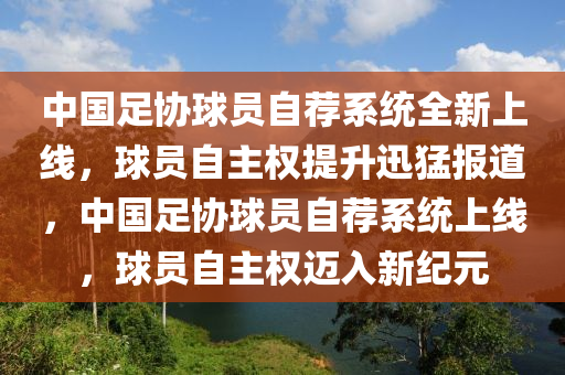 中國足協(xié)球員自薦系統(tǒng)全新上線，球員自主權(quán)提升迅猛報道，中國足協(xié)球員自薦系統(tǒng)上線，球員自主權(quán)邁入新紀(jì)元