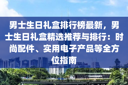 男士生日禮盒排行榜最新，男士生日禮盒精選推薦與排行：時(shí)尚配件、實(shí)用電子產(chǎn)品等全方位指南