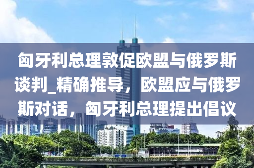 匈牙利總理敦促歐盟與俄羅斯談判_精確推導(dǎo)，歐盟應(yīng)與俄羅斯對(duì)話，匈牙利總理提出倡議