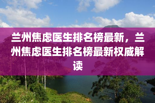 蘭州焦慮醫(yī)生排名榜最新，蘭州焦慮醫(yī)生排名榜最新權(quán)威解讀