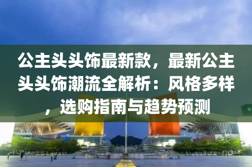 公主頭頭飾最新款，最新公主頭頭飾潮流全解析：風(fēng)格多樣，選購(gòu)指南與趨勢(shì)預(yù)測(cè)