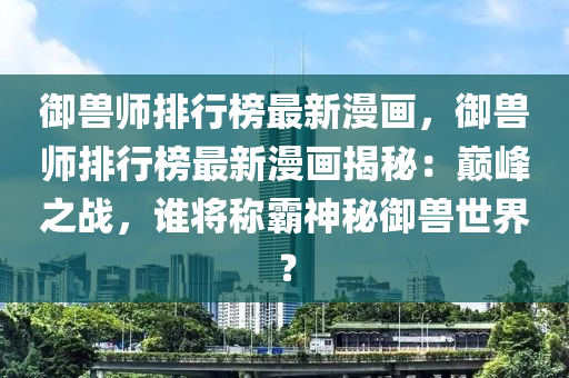 御獸師排行榜最新漫畫，御獸師排行榜最新漫畫揭秘：巔峰之戰(zhàn)，誰(shuí)將稱霸神秘御獸世界？