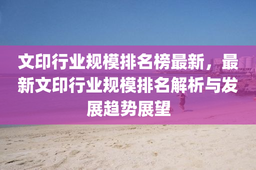 文印行業(yè)規(guī)模排名榜最新，最新文印行業(yè)規(guī)模排名解析與發(fā)展趨勢(shì)展望