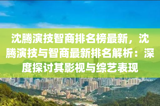 沈騰演技智商排名榜最新，沈騰演技與智商最新排名解析：深度探討其影視與綜藝表現(xiàn)