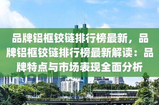 品牌鋁框鉸鏈排行榜最新，品牌鋁框鉸鏈排行榜最新解讀：品牌特點(diǎn)與市場表現(xiàn)全面分析