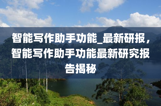 智能寫作助手功能_最新研報，智能寫作助手功能最新研究報告揭秘