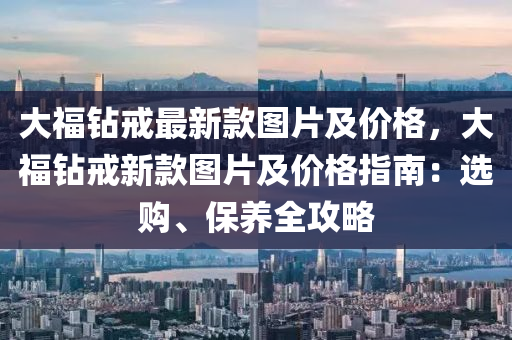 大福鉆戒最新款圖片及價格，大福鉆戒新款圖片及價格指南：選購、保養(yǎng)全攻略