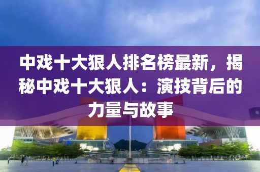 中戲十大狠人排名榜最新，揭秘中戲十大狠人：演技背后的力量與故事