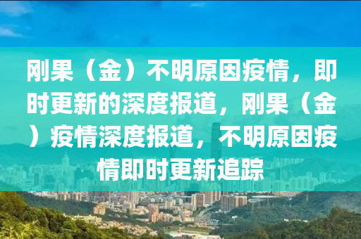 剛果（金）不明原因疫情，即時(shí)更新的深度報(bào)道，剛果（金）疫情深度報(bào)道，不明原因疫情即時(shí)更新追蹤