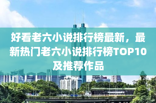 好看老六小說排行榜最新，最新熱門老六小說排行榜TOP10及推薦作品