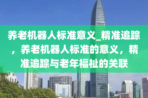 養(yǎng)老機器人標準意義_精準追蹤，養(yǎng)老機器人標準的意義，精準追蹤與老年福祉的關聯(lián)