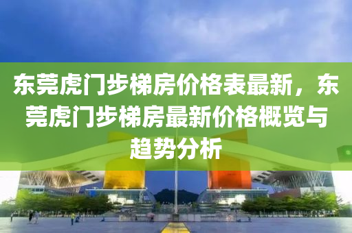 東莞虎門步梯房價格表最新，東莞虎門步梯房最新價格概覽與趨勢分析