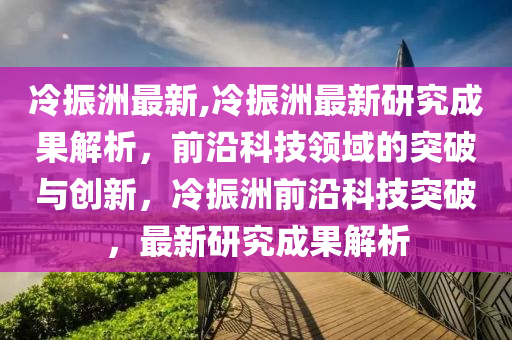 冷振洲最新,冷振洲最新研究成果解析，前沿科技领域的突破与创新，冷振洲前沿科技突破，最新研究成果解析