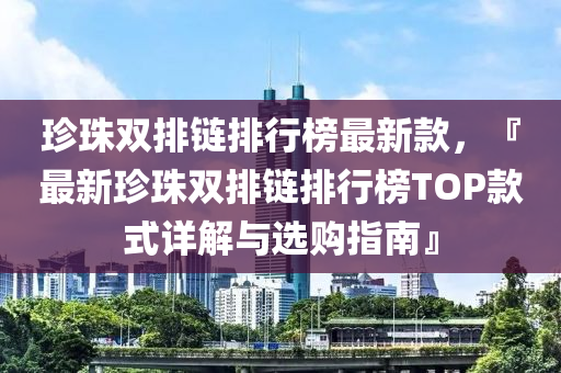 珍珠雙排鏈排行榜最新款，『最新珍珠雙排鏈排行榜TOP款式詳解與選購指南』