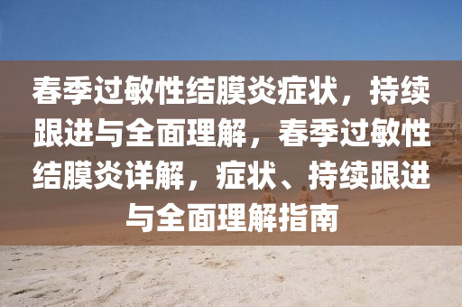 春季過敏性結(jié)膜炎癥狀，持續(xù)跟進(jìn)與全面理解，春季過敏性結(jié)膜炎詳解，癥狀、持續(xù)跟進(jìn)與全面理解指南