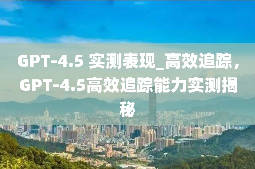 GPT-4.5 實測表現(xiàn)_高效追蹤，GPT-4.5高效追蹤能力實測揭秘