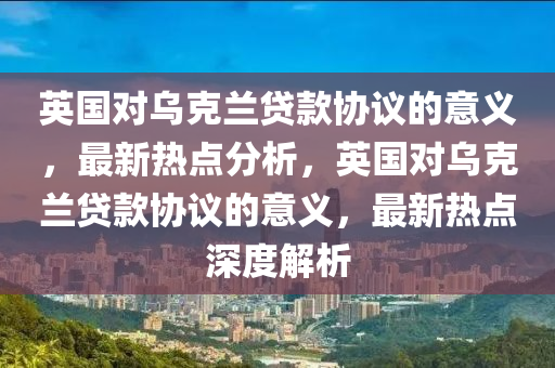 英國對烏克蘭貸款協(xié)議的意義，最新熱點(diǎn)分析，英國對烏克蘭貸款協(xié)議的意義，最新熱點(diǎn)深度解析