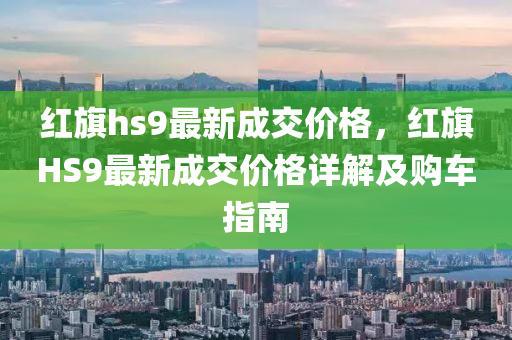 紅旗hs9最新成交價格，紅旗HS9最新成交價格詳解及購車指南