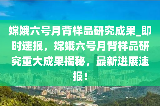 嫦娥六號月背樣品研究成果_即時速報，嫦娥六號月背樣品研究重大成果揭秘，最新進展速報！