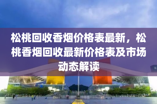 松桃回收香煙價格表最新，松桃香煙回收最新價格表及市場動態(tài)解讀