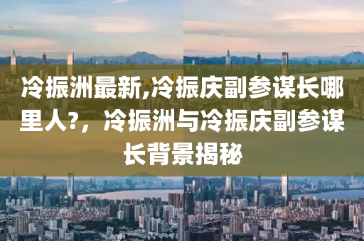 冷振洲最新,冷振慶副參謀長哪里人?，冷振洲與冷振慶副參謀長背景揭秘