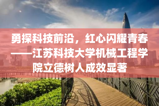 勇探科技前沿，紅心閃耀青春——江蘇科技大學機械工程學院立德樹人成效顯著