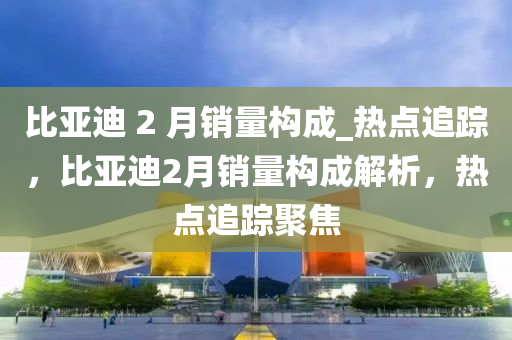 比亞迪 2 月銷量構(gòu)成_熱點(diǎn)追蹤，比亞迪2月銷量構(gòu)成解析，熱點(diǎn)追蹤聚焦