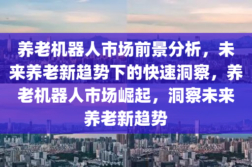 養(yǎng)老機器人市場前景分析，未來養(yǎng)老新趨勢下的快速洞察，養(yǎng)老機器人市場崛起，洞察未來養(yǎng)老新趨勢