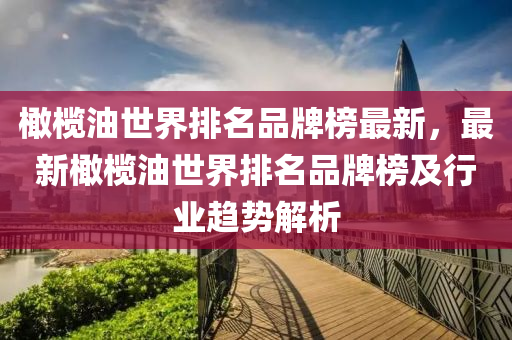 橄欖油世界排名品牌榜最新，最新橄欖油世界排名品牌榜及行業(yè)趨勢(shì)解析