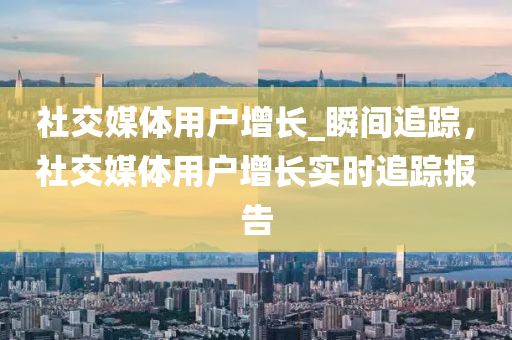 社交媒體用戶增長_瞬間追蹤，社交媒體用戶增長實時追蹤報告