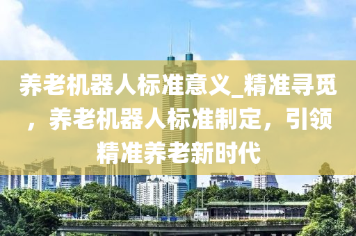 養(yǎng)老機器人標(biāo)準(zhǔn)意義_精準(zhǔn)尋覓，養(yǎng)老機器人標(biāo)準(zhǔn)制定，引領(lǐng)精準(zhǔn)養(yǎng)老新時代