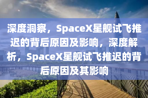 深度洞察，SpaceX星艦試飛推遲的背后原因及影響，深度解析，SpaceX星艦試飛推遲的背后原因及其影響