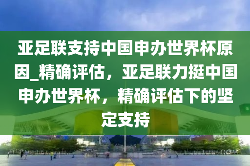 亞足聯(lián)支持中國申辦世界杯原因_精確評估，亞足聯(lián)力挺中國申辦世界杯，精確評估下的堅定支持