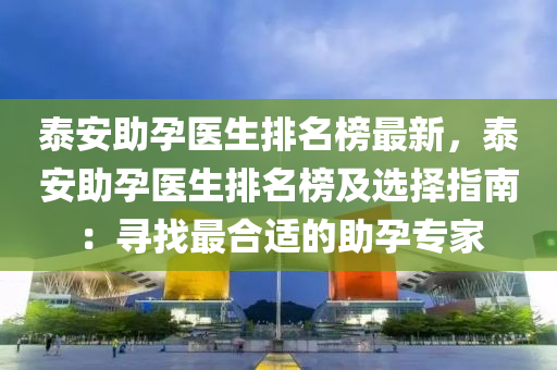 泰安助孕醫(yī)生排名榜最新，泰安助孕醫(yī)生排名榜及選擇指南：尋找最合適的助孕專家