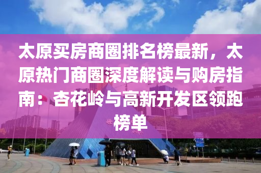 太原買房商圈排名榜最新，太原熱門商圈深度解讀與購房指南：杏花嶺與高新開發(fā)區(qū)領跑榜單