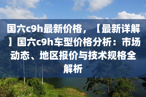 國(guó)六c9h最新價(jià)格，【最新詳解】國(guó)六c9h車(chē)型價(jià)格分析：市場(chǎng)動(dòng)態(tài)、地區(qū)報(bào)價(jià)與技術(shù)規(guī)格全解析