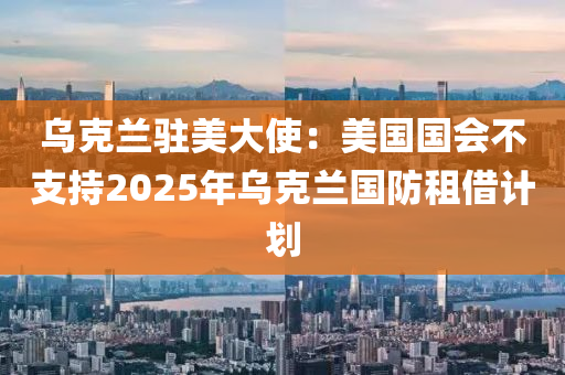 烏克蘭駐美大使：美國(guó)國(guó)會(huì)不支持2025年烏克蘭國(guó)防租借計(jì)劃