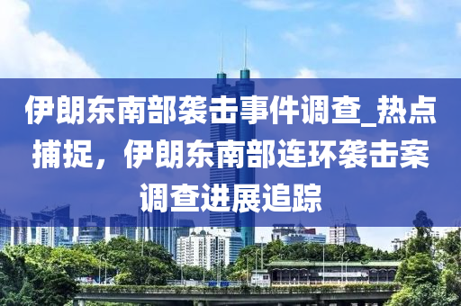 伊朗東南部襲擊事件調(diào)查_熱點捕捉，伊朗東南部連環(huán)襲擊案調(diào)查進展追蹤